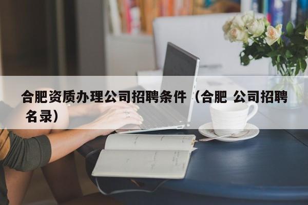 合肥资质办理公司招聘条件（合肥 公司招聘 名录）