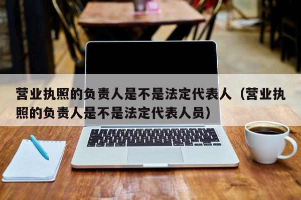 营业执照的负责人是不是法定代表人（营业执照的负责人是不是法定代表人员）