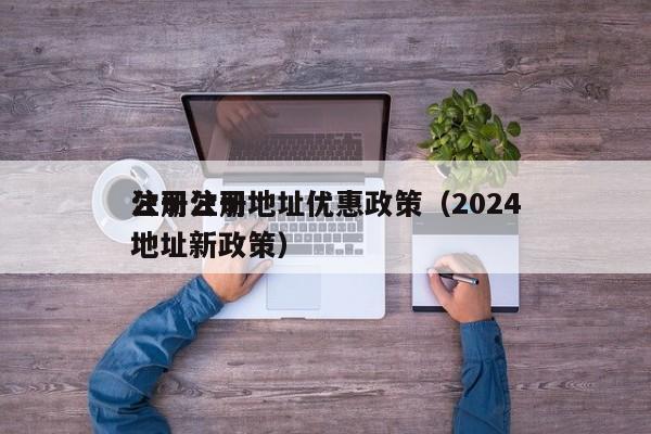 公司注册地址优惠政策（2024
注册公司地址新政策）