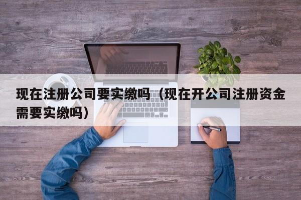 现在注册公司要实缴吗（现在开公司注册资金需要实缴吗）