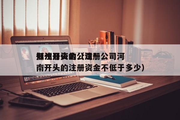 郑州开头的公司*
低注册资金（注册公司河南开头的注册资金不低于多少）