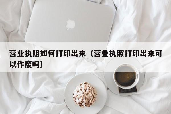 营业执照如何打印出来（营业执照打印出来可以作废吗）