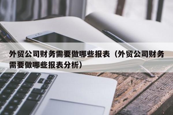 外贸公司财务需要做哪些报表（外贸公司财务需要做哪些报表分析）