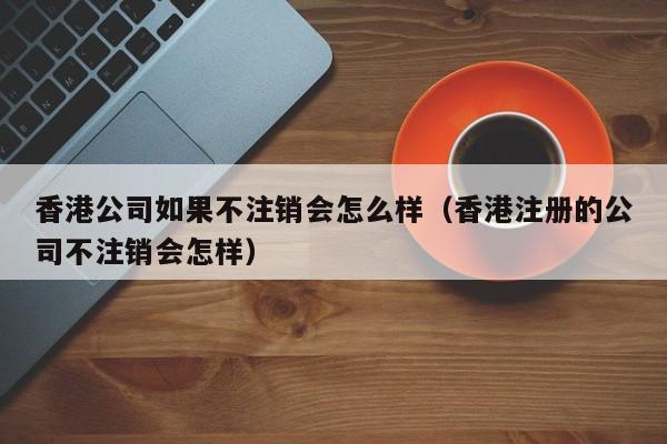 香港公司如果不注销会怎么样（香港注册的公司不注销会怎样）