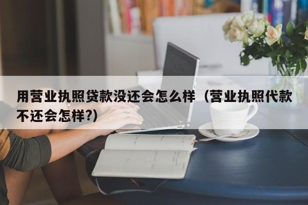 用营业执照贷款没还会怎么样（营业执照代款不还会怎样?）