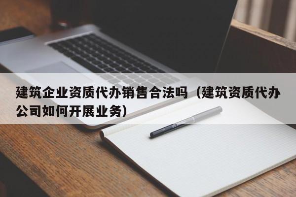 建筑企业资质代办销售合法吗（建筑资质代办公司如何开展业务）