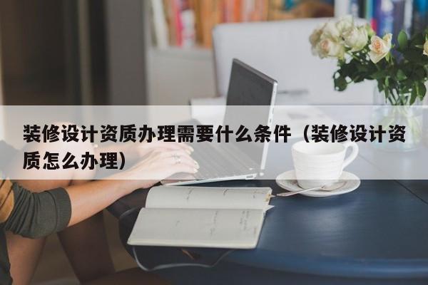 装修设计资质办理需要什么条件（装修设计资质怎么办理）