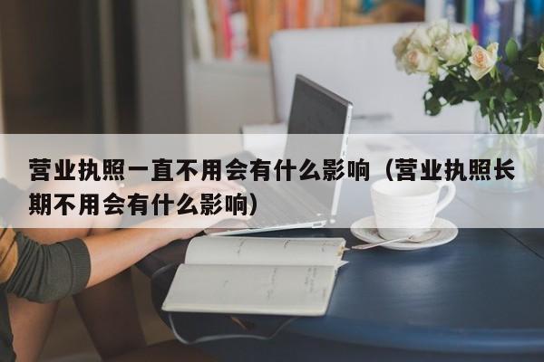 营业执照一直不用会有什么影响（营业执照长期不用会有什么影响）