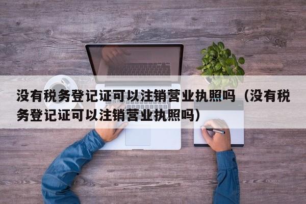 没有税务登记证可以注销营业执照吗（没有税务登记证可以注销营业执照吗）