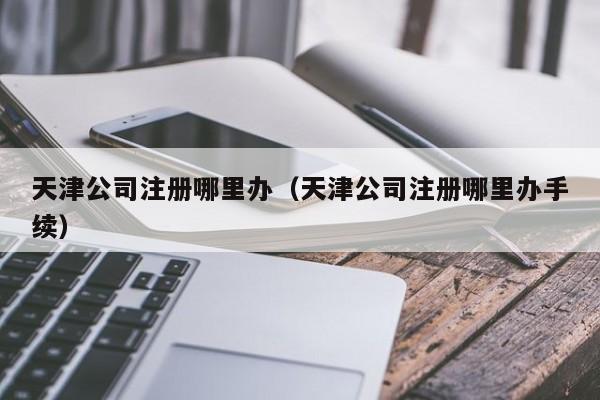 天津公司注册哪里办（天津公司注册哪里办手续）