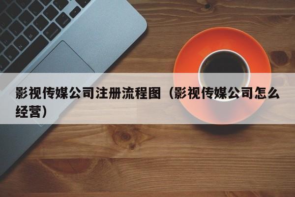 影视传媒公司注册流程图（影视传媒公司怎么经营）