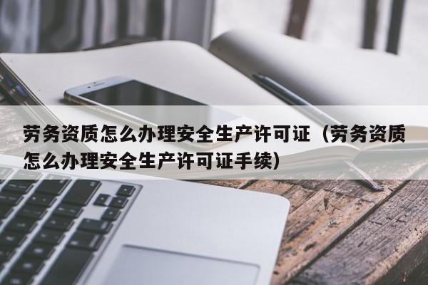 劳务资质怎么办理安全生产许可证（劳务资质怎么办理安全生产许可证手续）