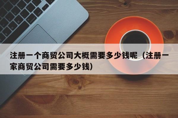 注册一个商贸公司大概需要多少钱呢（注册一家商贸公司需要多少钱）