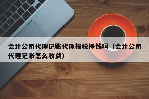 会计公司代理记账代理报税挣钱吗（会计公司代理记账怎么收费）