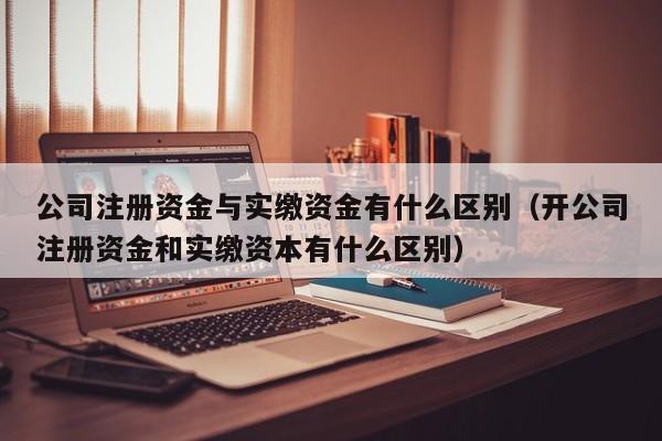 公司注册资金与实缴资金有什么区别（开公司注册资金和实缴资本有什么区别）