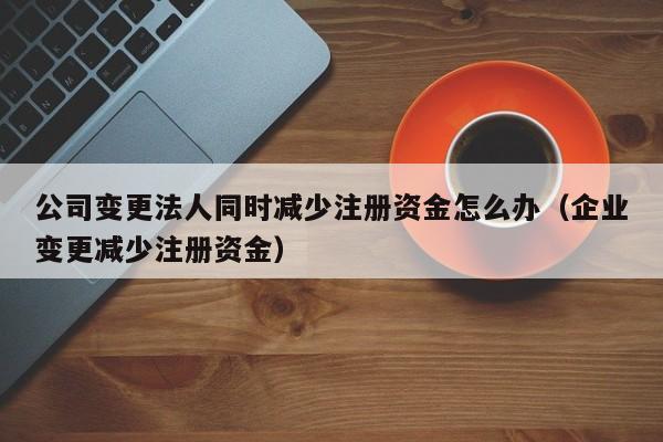 公司变更法人同时减少注册资金怎么办（企业变更减少注册资金）