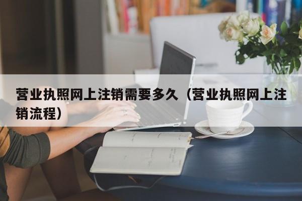 营业执照网上注销需要多久（营业执照网上注销流程）