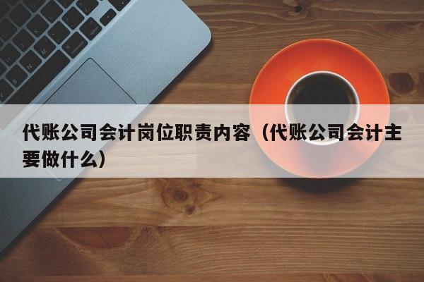 代账公司会计岗位职责内容（代账公司会计主要做什么）