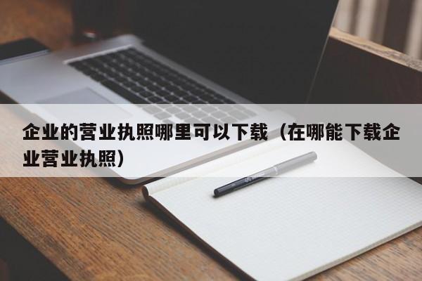 企业的营业执照哪里可以下载（在哪能下载企业营业执照）