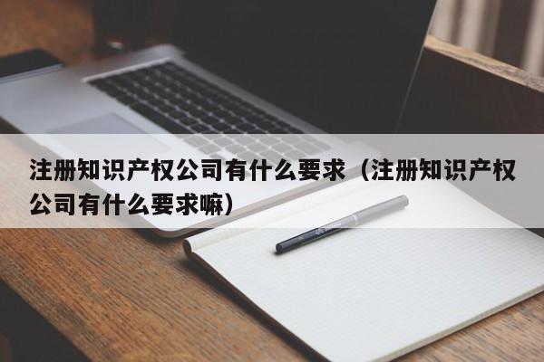 注册知识产权公司有什么要求（注册知识产权公司有什么要求嘛）