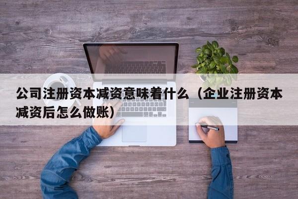 公司注册资本减资意味着什么（企业注册资本减资后怎么做账）