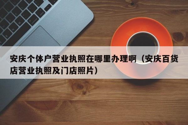 安庆个体户营业执照在哪里办理啊（安庆百货店营业执照及门店照片）