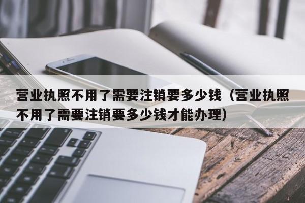 营业执照不用了需要注销要多少钱（营业执照不用了需要注销要多少钱才能办理）