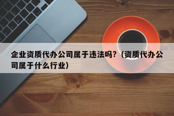 企业资质代办公司属于违法吗?（资质代办公司属于什么行业）