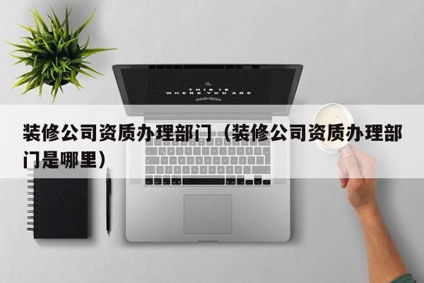 装修公司资质办理部门（装修公司资质办理部门是哪里）