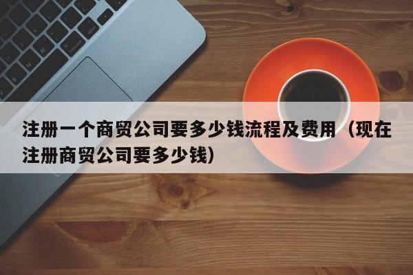 注册一个商贸公司要多少钱流程及费用（现在注册商贸公司要多少钱）