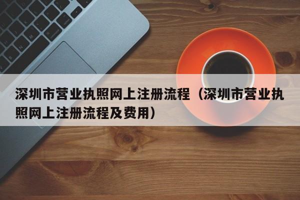 深圳市营业执照网上注册流程（深圳市营业执照网上注册流程及费用）