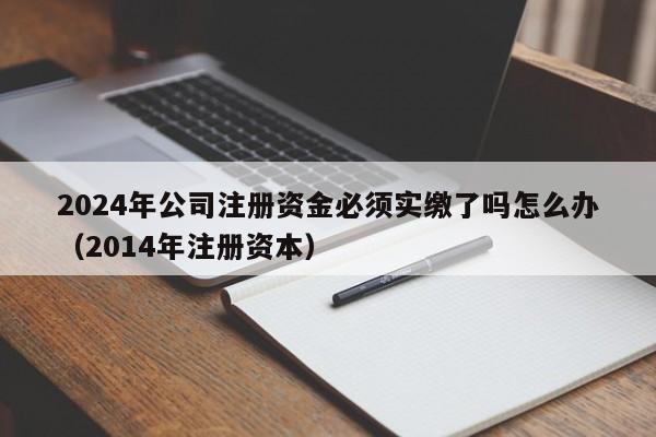 2024年公司注册资金必须实缴了吗怎么办（2014年注册资本）