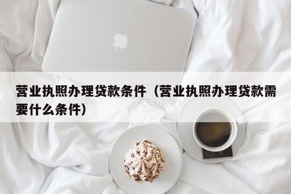 营业执照办理贷款条件（营业执照办理贷款需要什么条件）