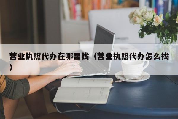 营业执照代办在哪里找（营业执照代办怎么找）