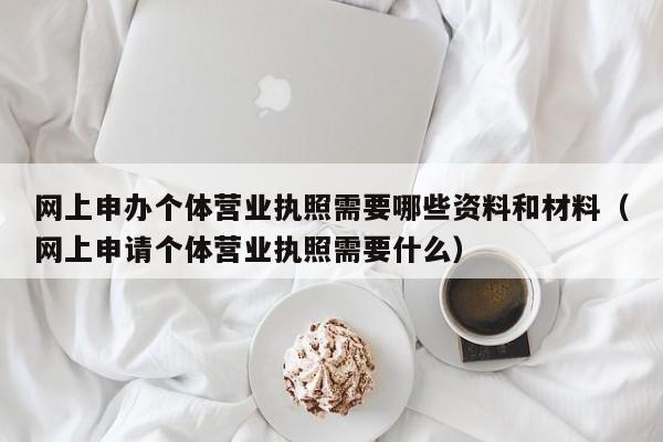 网上申办个体营业执照需要哪些资料和材料（网上申请个体营业执照需要什么）