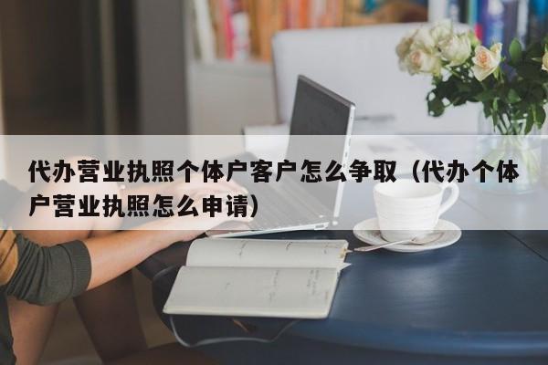 代办营业执照个体户客户怎么争取（代办个体户营业执照怎么申请）