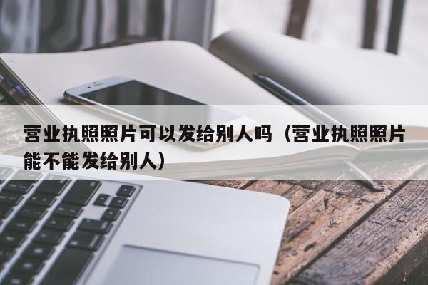 营业执照照片可以发给别人吗（营业执照照片能不能发给别人）