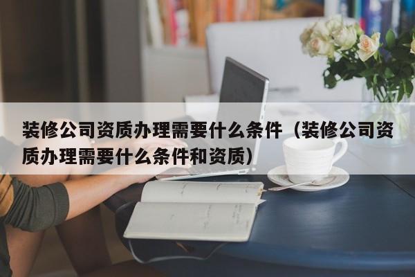 装修公司资质办理需要什么条件（装修公司资质办理需要什么条件和资质）