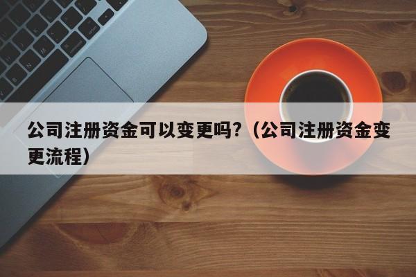 公司注册资金可以变更吗?（公司注册资金变更流程）