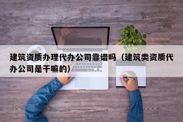 建筑资质办理代办公司靠谱吗（建筑类资质代办公司是干嘛的）