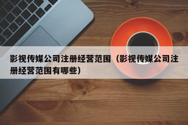 影视传媒公司注册经营范围（影视传媒公司注册经营范围有哪些）