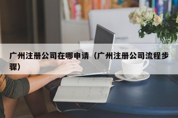 广州注册公司在哪申请（广州注册公司流程步骤）