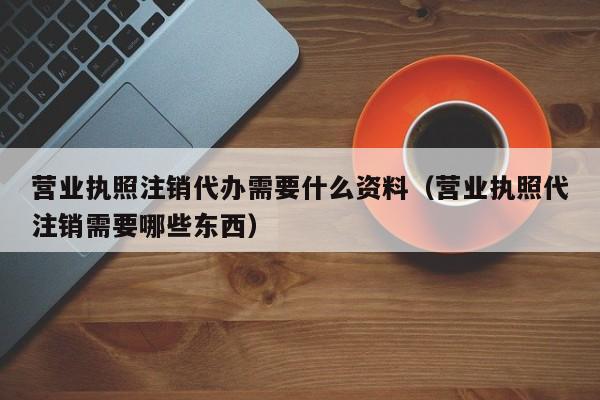 营业执照注销代办需要什么资料（营业执照代注销需要哪些东西）