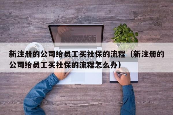 新注册的公司给员工买社保的流程（新注册的公司给员工买社保的流程怎么办）