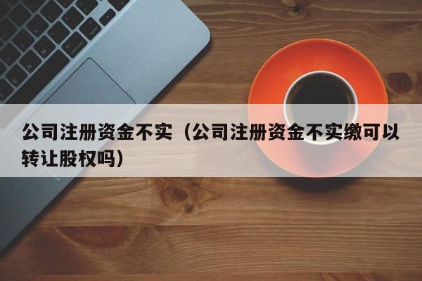 公司注册资金不实（公司注册资金不实缴可以转让股权吗）