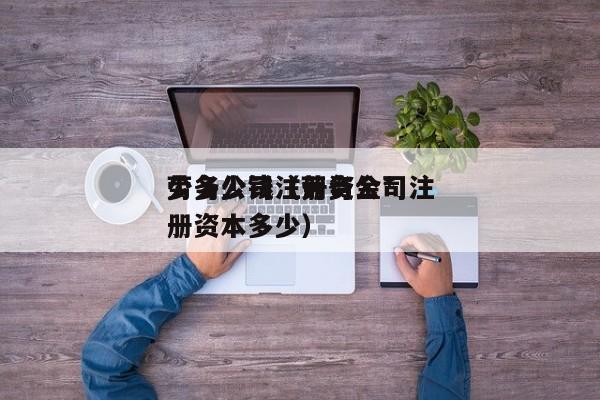 劳务公司注册资金*
少多少钱（劳务公司注册资本多少）