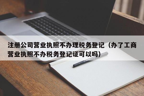 注册公司营业执照不办理税务登记（办了工商营业执照不办税务登记证可以吗）