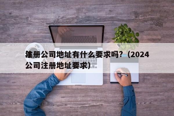 注册公司地址有什么要求吗?（2024
年公司注册地址要求）