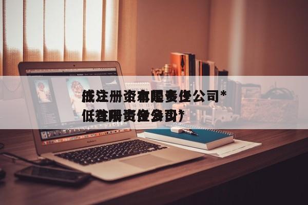 成立一个有限责任公司*
低注册资本是多少（有限责任公司*
低注册资金多少）