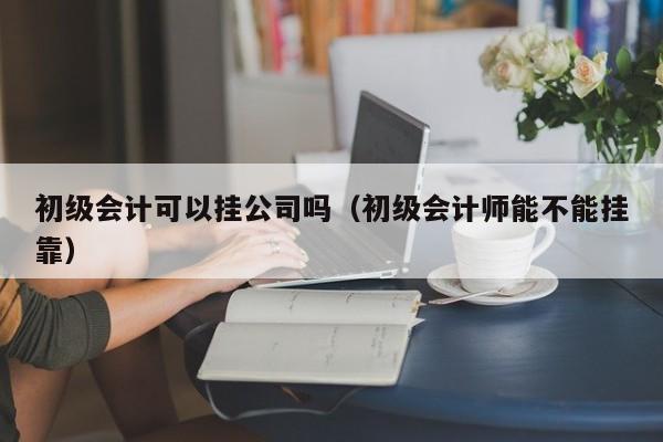 初级会计可以挂公司吗（初级会计师能不能挂靠）